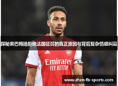 探秘奥巴梅扬拒绝法国征召的真正原因与背后复杂情感纠葛