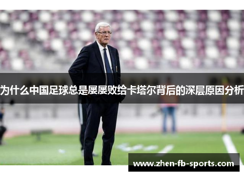 为什么中国足球总是屡屡败给卡塔尔背后的深层原因分析 为什么中国足球总是屡屡败给卡塔尔背后的深层原因分析