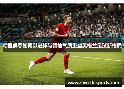 哈里凯恩如何以进球与领袖气质重塑英格兰足球新格局 哈里凯恩如何以进球与领袖气质重塑英格兰足球新格局