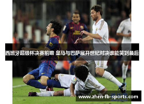 西班牙超级杯决赛前瞻 皇马与巴萨展开世纪对决谁能笑到最后