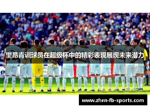 里昂青训球员在超级杯中的精彩表现展现未来潜力 里昂青训球员在超级杯中的精彩表现展现未来潜力