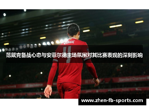 范戴克备战心态与安菲尔德主场氛围对其比赛表现的深刻影响 范戴克备战心态与安菲尔德主场氛围对其比赛表现的深刻影响