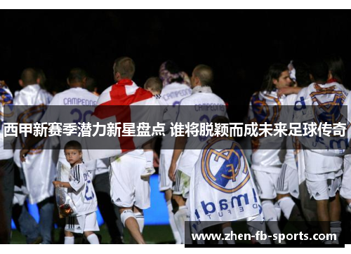 西甲新赛季潜力新星盘点 谁将脱颖而成未来足球传奇