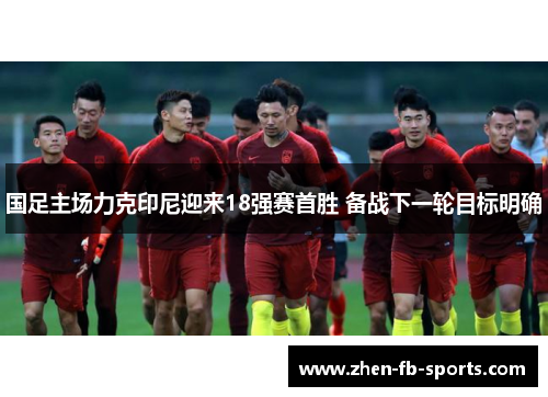 国足主场力克印尼迎来18强赛首胜 备战下一轮目标明确 国足主场力克印尼迎来18强赛首胜 备战下一轮目标明确