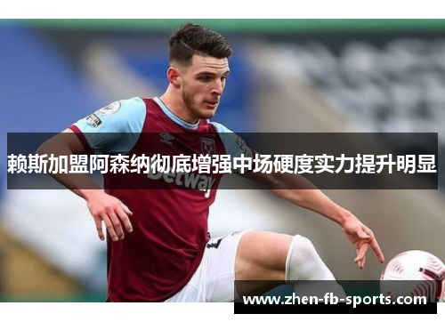 赖斯加盟阿森纳彻底增强中场硬度实力提升明显